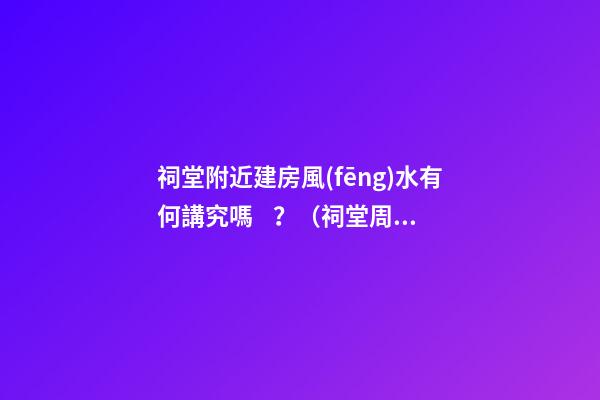 祠堂附近建房風(fēng)水有何講究嗎？（祠堂周圍建房風(fēng)水）